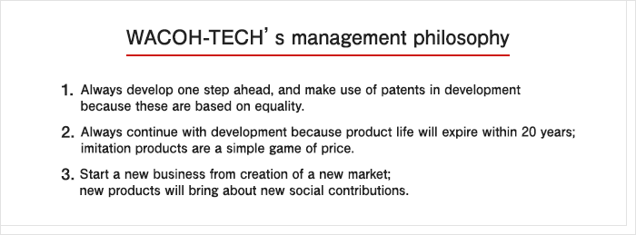 WACOH-TECH’s management philosophy 1. Always develop one step ahead, and make use of patents in development because these are based on equality. 2. Always continue with development because product life will expire within 20 years; imitation products are a simple game of price. 3. Start a new business from creation of a new market; new products will bring about new social contributions.